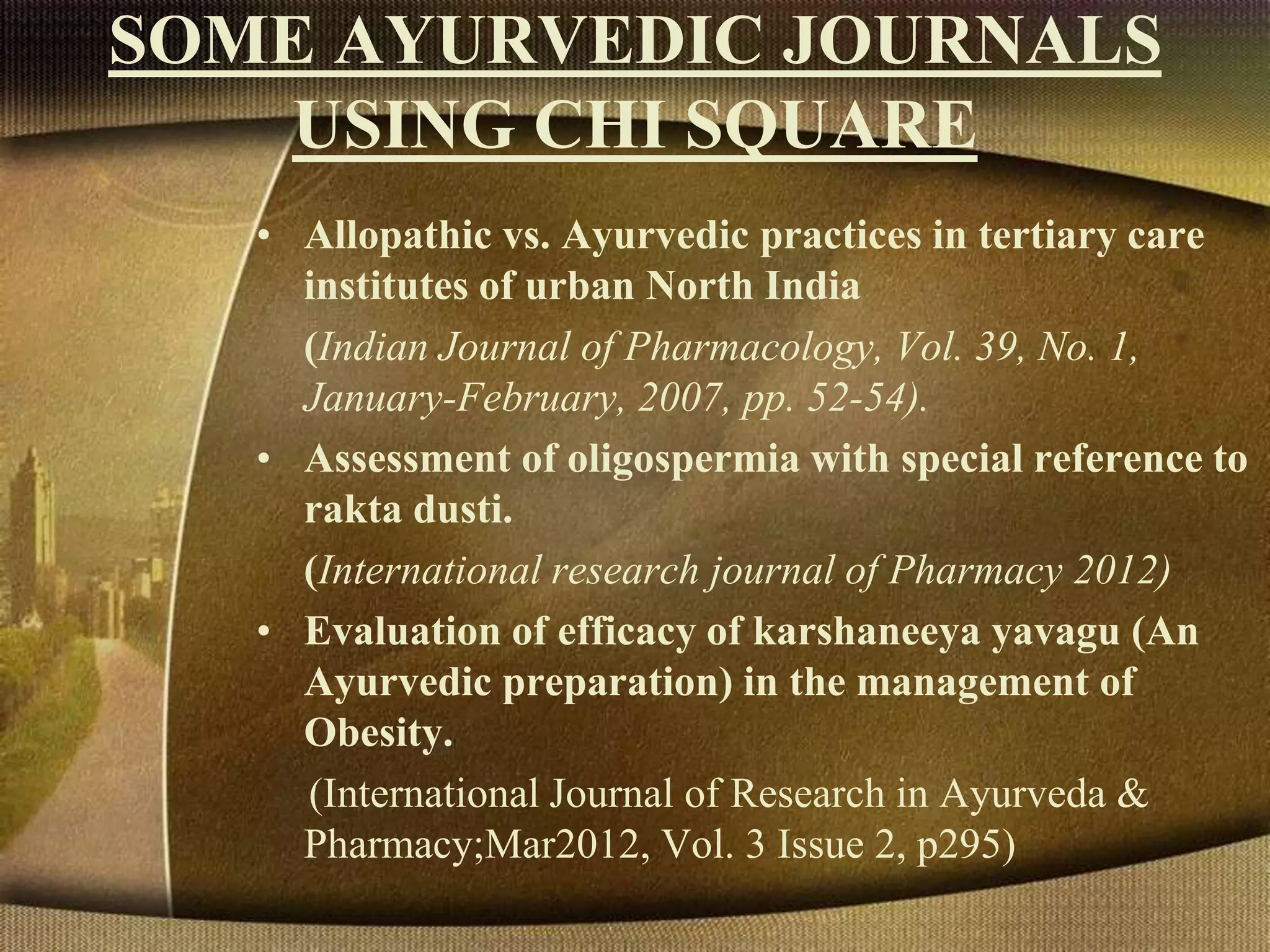 SOME AYURVEDIC JOURNALS
USING CHI SQUARE
• Allopathic vs. Ayurvedic practices in tertiary care
institutes of urban North India
(Indian Journal of Pharmacology, Vol. 39, No. 1,
January-February, 2007, pp. 52-54).
• Assessment of oligospermia with special reference to
rakta dusti.
(International research journal of Pharmacy 2012)
• Evaluation of efficacy of karshaneeya yavagu (An
Ayurvedic preparation) in the management of
Obesity.
(International Journal of Research in Ayurveda &
Pharmacy;Mar2012, Vol. 3 Issue 2, p295)
 