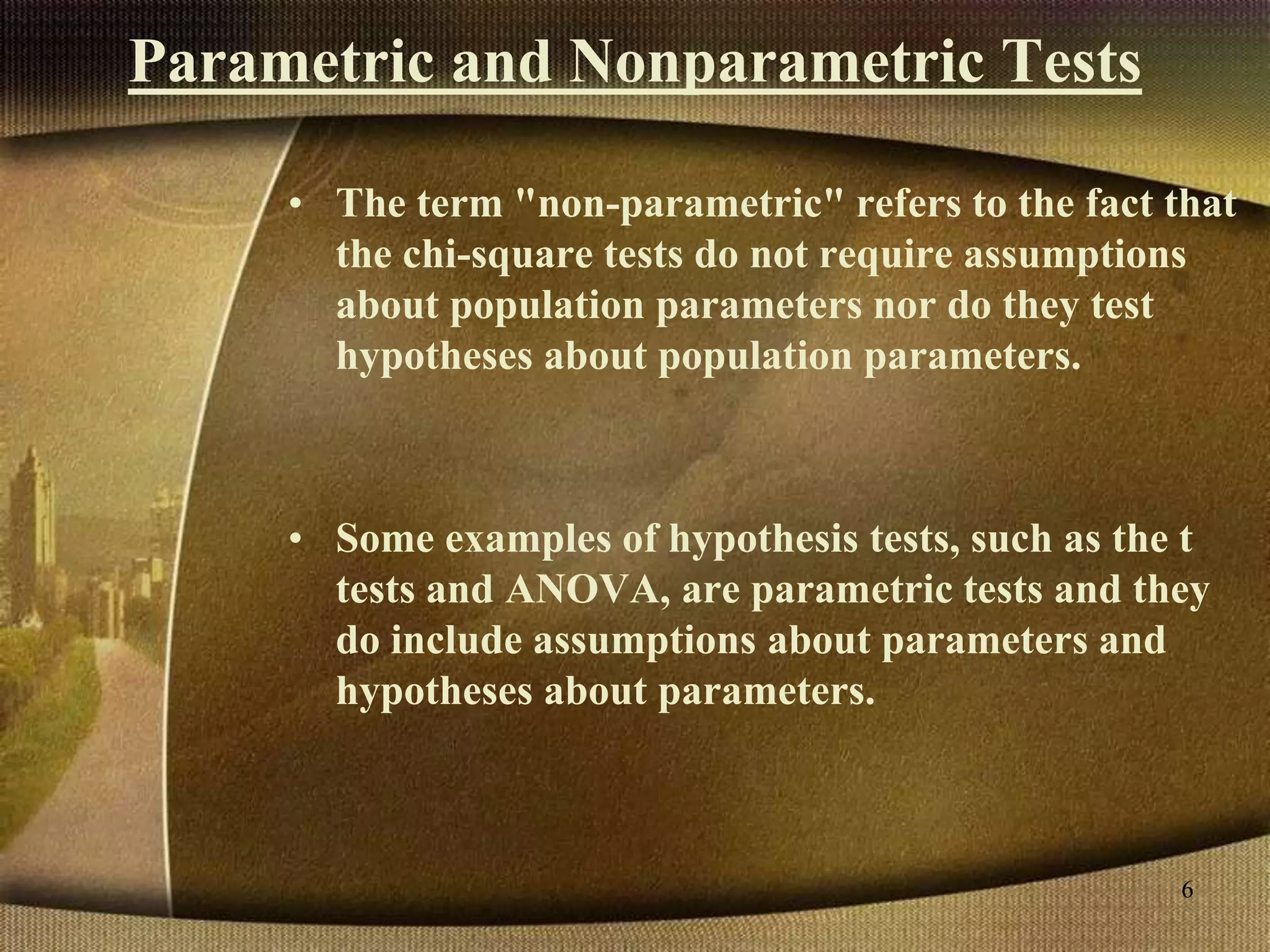 Parametric and Nonparametric Tests
• The term "non-parametric" refers to the fact that
the chi-square tests do not require assumptions
about population parameters nor do they test
hypotheses about population parameters.
• Some examples of hypothesis tests, such as the t
tests and ANOVA, are parametric tests and they
do include assumptions about parameters and
hypotheses about parameters.
6
 