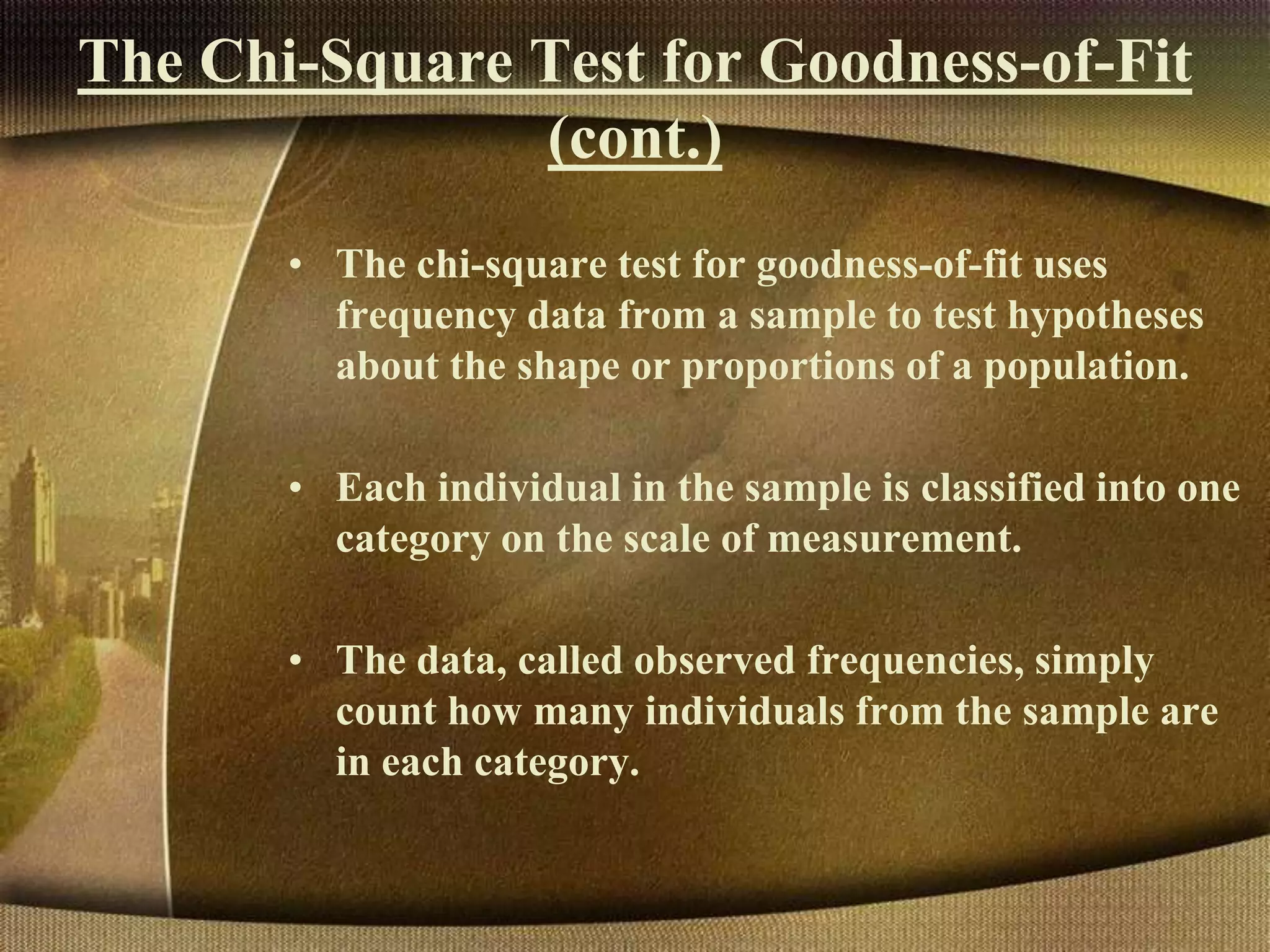 The Chi-Square Test for Goodness-of-Fit
(cont.)
• The chi-square test for goodness-of-fit uses
frequency data from a sample to test hypotheses
about the shape or proportions of a population.
• Each individual in the sample is classified into one
category on the scale of measurement.
• The data, called observed frequencies, simply
count how many individuals from the sample are
in each category.
 