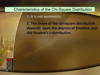 Characteristics of the Chi-Square Distribution
1. It is not symmetric.
2. The shape of the chi-square distribution
depends upon the degrees of freedom, just
like Student’s t-distribution.
 