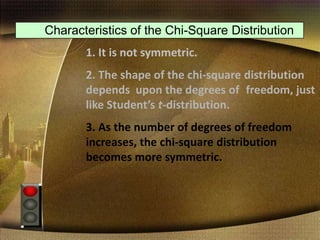 Characteristics of the Chi-Square Distribution
1. It is not symmetric.
2. The shape of the chi-square distribution
depends upon the degrees of freedom, just
like Student’s t-distribution.
3. As the number of degrees of freedom
increases, the chi-square distribution
becomes more symmetric.
 