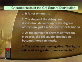 Characteristics of the Chi-Square Distribution
1. It is not symmetric.
2. The shape of the chi-square
distribution depends upon the degrees
of freedom, just like Student’s t-distribution.
3. As the number of degrees of freedom
increases, the chi-square distribution
becomes more symmetric.
4. The values are non-negative. That is, the
values of are greater than or equal to 0.
 
