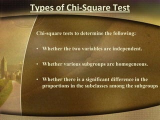Types of Chi-Square Test
Chi-square tests to determine the following:
• Whether the two variables are independent.
• Whether various subgroups are homogeneous.
• Whether there is a significant difference in the
proportions in the subclasses among the subgroups
 