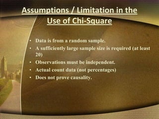 Assumptions / Limitation in the
Use of Chi-Square
• Data is from a random sample.
• A sufficiently large sample size is required (at least
20)
• Observations must be independent.
• Actual count data (not percentages)
• Does not prove causality.
 