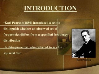 INTRODUCTION
•Karl Pearson(1880) introduced a test to
distinguish whether an observed set of
frequencies differs from a specified frequency
distribution
•A chi-square test, also referred to as chi-
squared test.
Karl Pearson
 