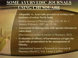 SOME AYURVEDIC JOURNALS
USING CHI SQUARE
• Allopathic vs. Ayurvedic practices in tertiary care
institutes of urban North India
(Indian Journal of Pharmacology, Vol. 39, No. 1,
January-February, 2007, pp. 52-54).
• Assessment of oligospermia with special reference to
rakta dusti.
(International research journal of Pharmacy 2012)
• Evaluation of efficacy of karshaneeya yavagu (An
Ayurvedic preparation) in the management of
Obesity.
(International Journal of Research in Ayurveda &
Pharmacy;Mar2012, Vol. 3 Issue 2, p295)
 