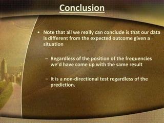 Conclusion
• Note that all we really can conclude is that our data
is different from the expected outcome given a
situation
– Regardless of the position of the frequencies
we’d have come up with the same result
– It is a non-directional test regardless of the
prediction.
 