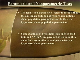 Parametric and Nonparametric Tests
• The term "non-parametric" refers to the fact that
the chi-square tests do not require assumptions
about population parameters nor do they test
hypotheses about population parameters.
• Some examples of hypothesis tests, such as the t
tests and ANOVA, are parametric tests and they
do include assumptions about parameters and
hypotheses about parameters.
6
 