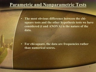 Parametric and Nonparametric Tests
• The most obvious difference between the chi-
square tests and the other hypothesis tests we have
considered (t and ANOVA) is the nature of the
data.
• For chi-square, the data are frequencies rather
than numerical scores.
7
 