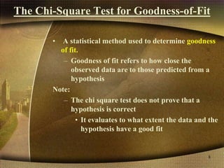 The Chi-Square Test for Goodness-of-Fit
• A statistical method used to determine goodness
of fit.
– Goodness of fit refers to how close the
observed data are to those predicted from a
hypothesis
Note:
– The chi square test does not prove that a
hypothesis is correct
• It evaluates to what extent the data and the
hypothesis have a good fit
8
 