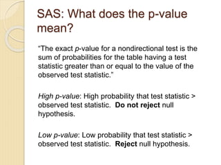 SAS: What does the p-value
mean?
“The exact p-value for a nondirectional test is the
sum of probabilities for the table having a test
statistic greater than or equal to the value of the
observed test statistic.”
High p-value: High probability that test statistic >
observed test statistic. Do not reject null
hypothesis.
Low p-value: Low probability that test statistic >
observed test statistic. Reject null hypothesis.
 