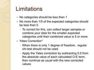 Limitations
 No categories should be less than 1
 No more than 1/5 of the expected categories should
be less than 5
◦ To correct for this, can collect larger samples or
combine your data for the smaller expected
categories until their combined value is 5 or more
 Yates Correction*
◦ When there is only 1 degree of freedom, regular
chi-test should not be used
◦ Apply the Yates correction by subtracting 0.5 from
the absolute value of each calculated O-E term,
then continue as usual with the new corrected
values
 