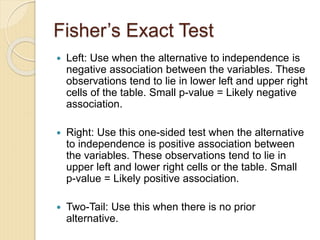 Fisher’s Exact Test
 Left: Use when the alternative to independence is
negative association between the variables. These
observations tend to lie in lower left and upper right
cells of the table. Small p-value = Likely negative
association.
 Right: Use this one-sided test when the alternative
to independence is positive association between
the variables. These observations tend to lie in
upper left and lower right cells or the table. Small
p-value = Likely positive association.
 Two-Tail: Use this when there is no prior
alternative.
 