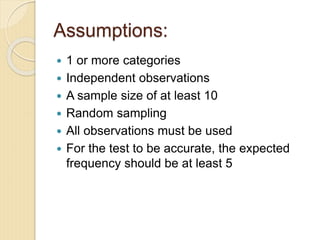 Assumptions:
 1 or more categories
 Independent observations
 A sample size of at least 10
 Random sampling
 All observations must be used
 For the test to be accurate, the expected
frequency should be at least 5
 