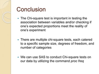 Conclusion
 The Chi-square test is important in testing the
association between variables and/or checking if
one’s expected proportions meet the reality of
one’s experiment
 There are multiple chi-square tests, each catered
to a specific sample size, degrees of freedom, and
number of categories
 We can use SAS to conduct Chi-square tests on
our data by utilizing the command proc freq
 