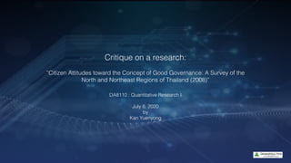 Critique on a research:
“Citizen Attitudes toward the Concept of Good Governance: A Survey of the
North and Northeast Regions of Thailand (2008)”
DA8110 : Quantitative Research I
July 8, 2020
by
Kan Yuenyong
 