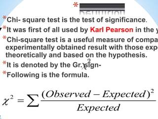 *
*Chi- square test is the test of significance.
*It was first of all used by Karl Pearson in the y
*Chi-square test is a useful measure of compa
experimentally obtained result with those expe
theoretically and based on the hypothesis.
*It is denoted by the Gr. sign-
*Following is the formula.
 