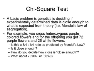 Chi-Square Test
• A basic problem is genetics is deciding if
experimentally determined data is close enough to
what is expected from theory (i.e. Mendel’s law of
segregation).
• For example, you cross heterozygous purple
colored flowers and for the offspring you get 72
purple flowers and 26 white flowers.
– Is this a 3/4 : 1/4 ratio as predicted by Mendel’s Law?
– Is it close enough?
– How do you decide how close is “close enough”?
– What about 70:30? or 60:40?
 
