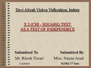 Devi Aliyah Vishva Vidhyalaya, Indore
Χ 2 (CHI - SQUARE) TEST:
AS A TEST OF INDEPENDECE
Submitted To Submitted By
Mr. Ritesh Tiwari Miss. Nayna Azad
Lecturer M.Phil 1st Sem
 