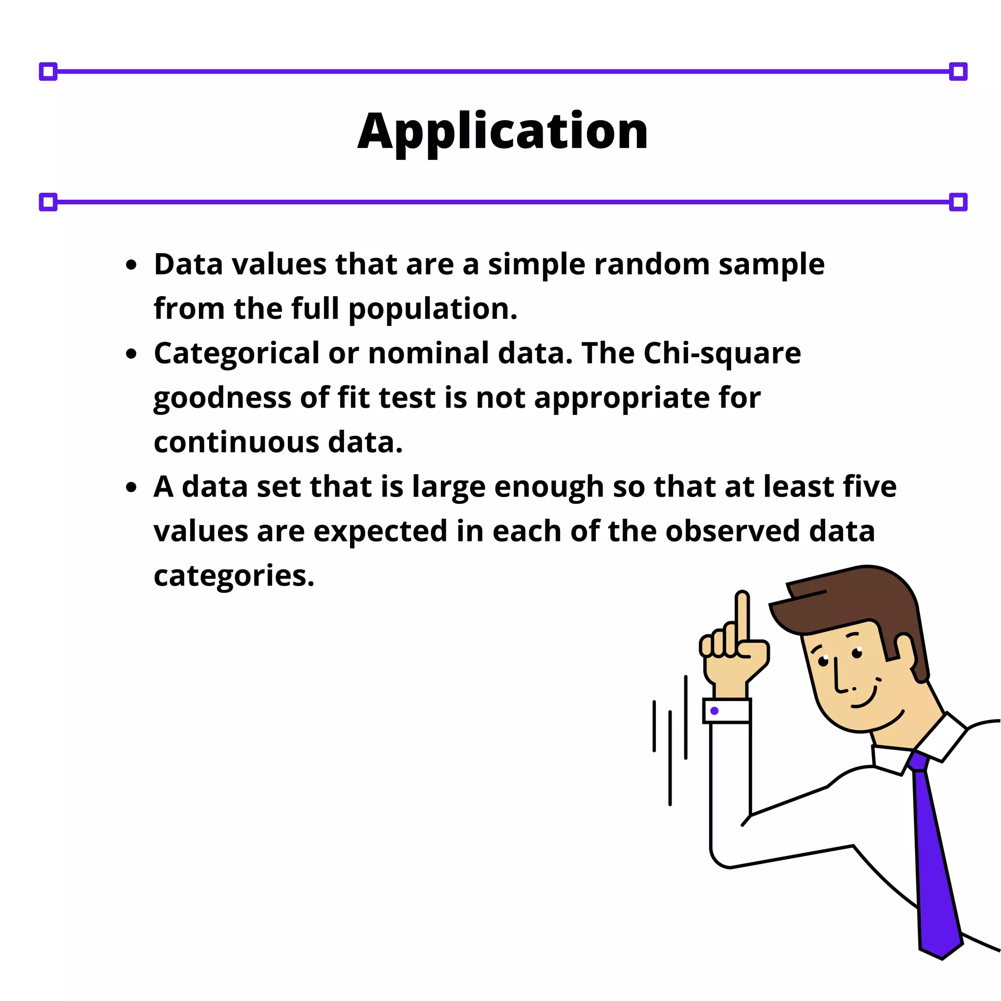 Data values that are a simple random sample
from the full population.
Categorical or nominal data. The Chi-square
goodness of fit test is not appropriate for
continuous data.
A data set that is large enough so that at least five
values are expected in each of the observed data
categories.
Application
 