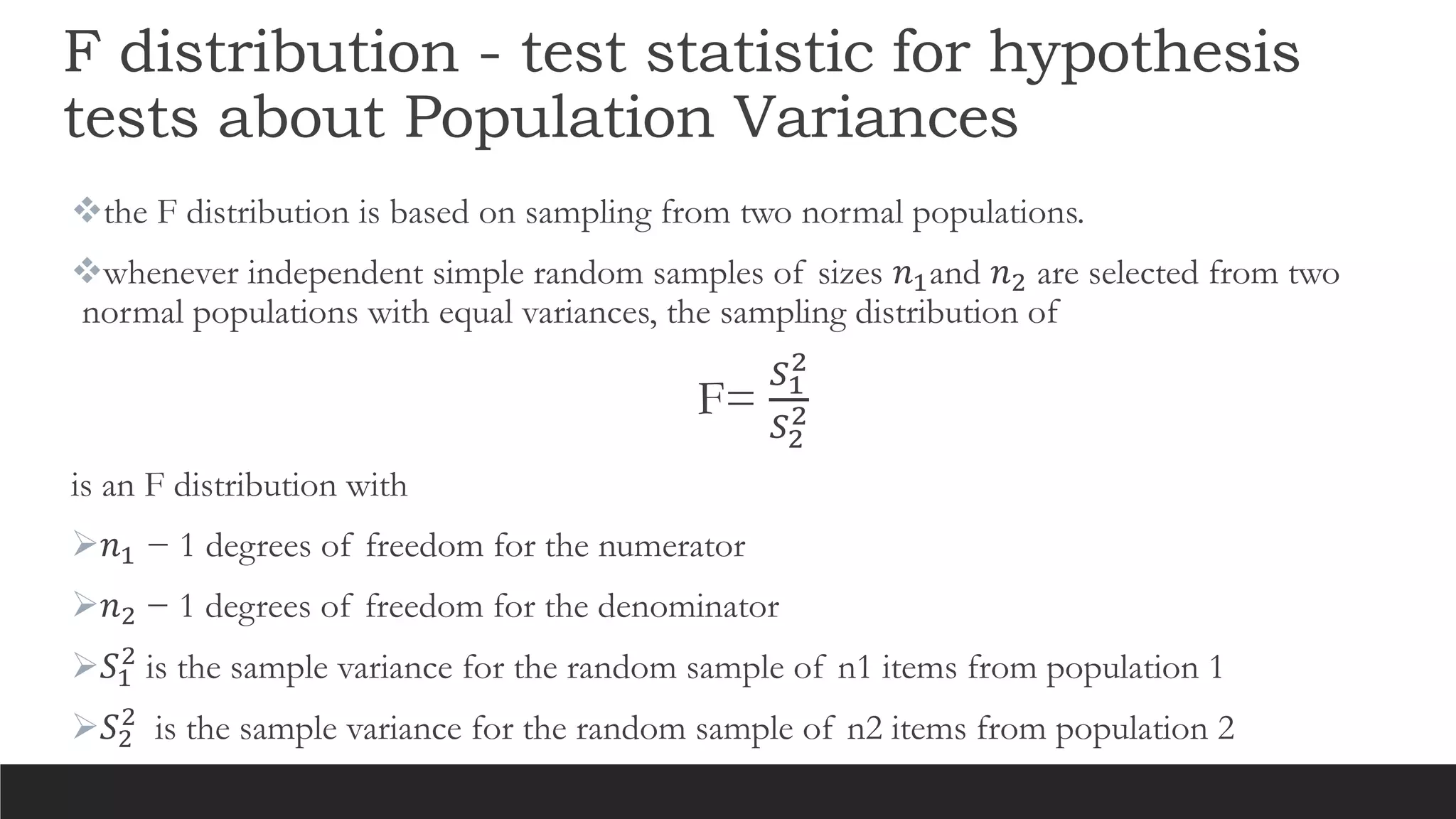 F distribution - test statistic for hypothesis
tests about Population Variances
the F distribution is based on sampling from two normal populations.
whenever independent simple random samples of sizes 𝑛1and 𝑛2 are selected from two
normal populations with equal variances, the sampling distribution of
F=
𝑆1
2
𝑆2
2
is an F distribution with
𝑛1 − 1 degrees of freedom for the numerator
𝑛2 − 1 degrees of freedom for the denominator
𝑆1
2
is the sample variance for the random sample of n1 items from population 1
𝑆2
2
is the sample variance for the random sample of n2 items from population 2
 