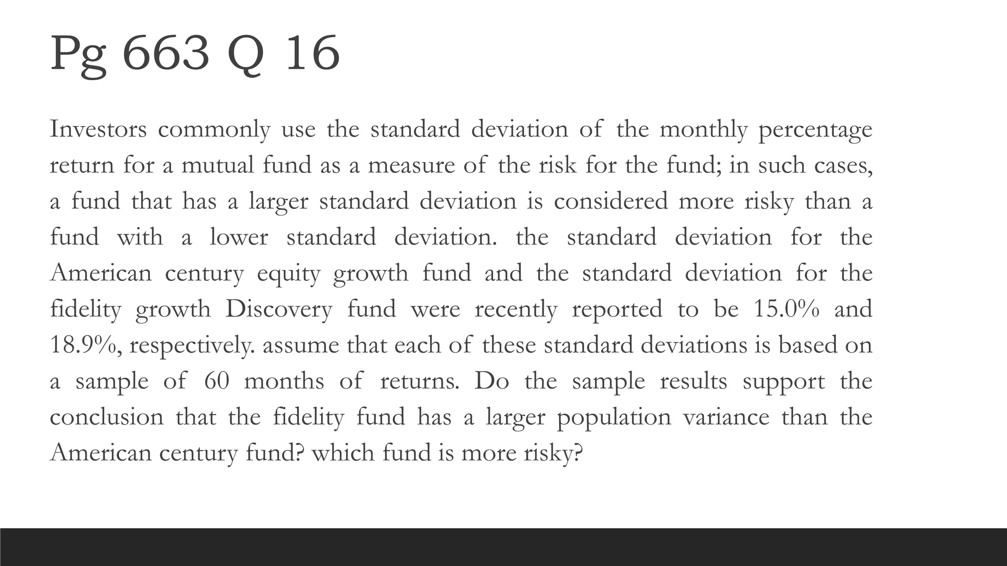 Pg 663 Q 16
Investors commonly use the standard deviation of the monthly percentage
return for a mutual fund as a measure of the risk for the fund; in such cases,
a fund that has a larger standard deviation is considered more risky than a
fund with a lower standard deviation. the standard deviation for the
American century equity growth fund and the standard deviation for the
fidelity growth Discovery fund were recently reported to be 15.0% and
18.9%, respectively. assume that each of these standard deviations is based on
a sample of 60 months of returns. Do the sample results support the
conclusion that the fidelity fund has a larger population variance than the
American century fund? which fund is more risky?
 