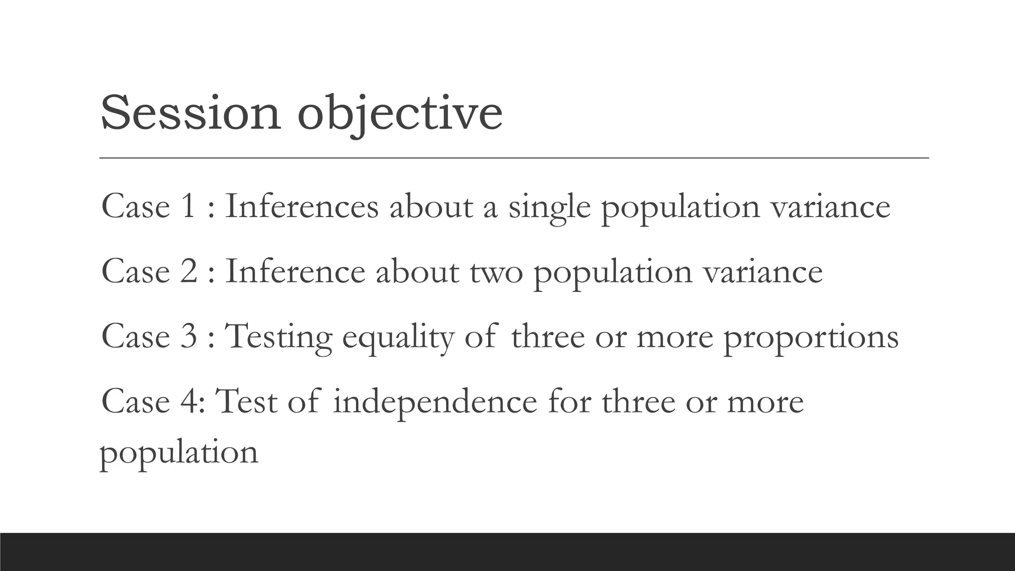 Session objective
Case 1 : Inferences about a single population variance
Case 2 : Inference about two population variance
Case 3 : Testing equality of three or more proportions
Case 4: Test of independence for three or more
population
 