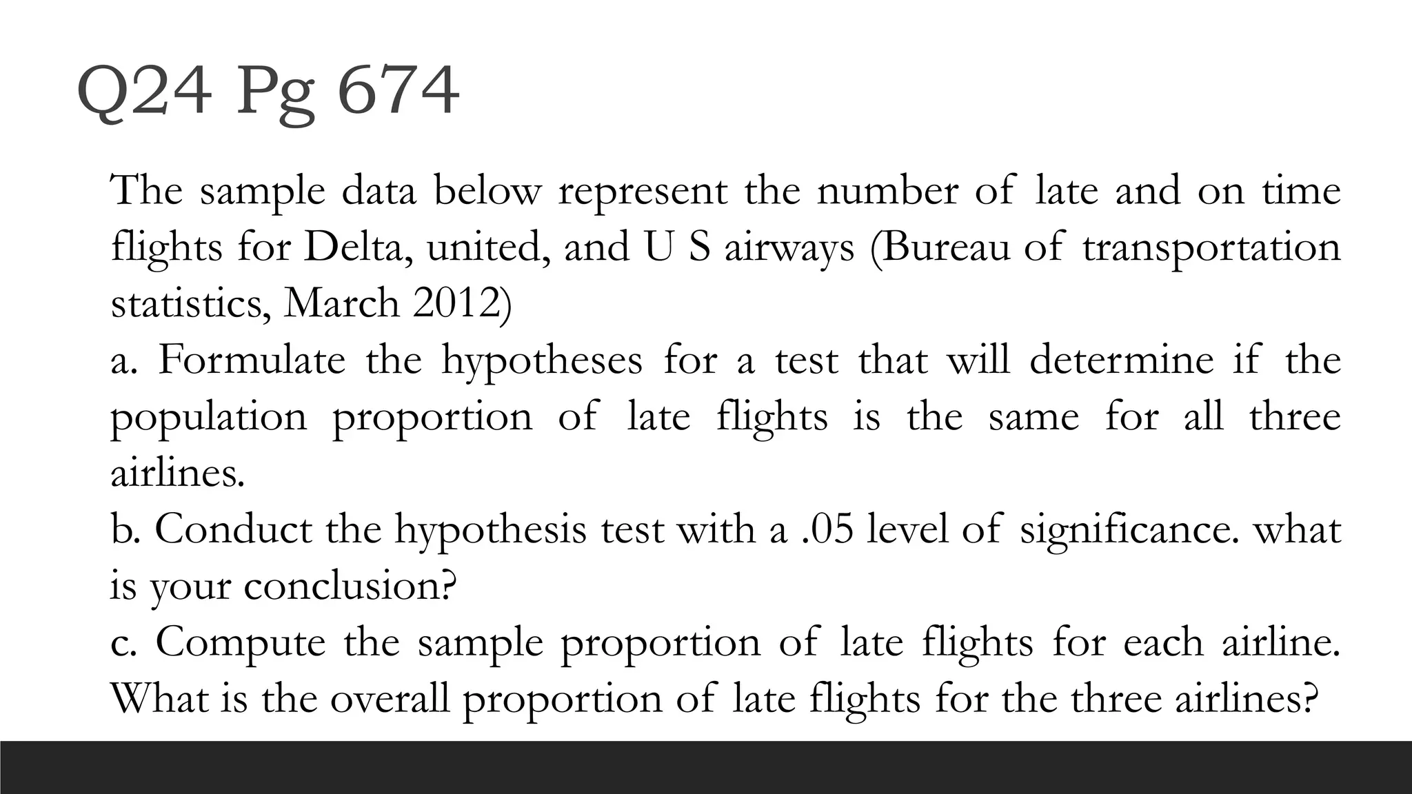 Q24 Pg 674
The sample data below represent the number of late and on time
flights for Delta, united, and U S airways (Bureau of transportation
statistics, March 2012)
a. Formulate the hypotheses for a test that will determine if the
population proportion of late flights is the same for all three
airlines.
b. Conduct the hypothesis test with a .05 level of significance. what
is your conclusion?
c. Compute the sample proportion of late flights for each airline.
What is the overall proportion of late flights for the three airlines?
 