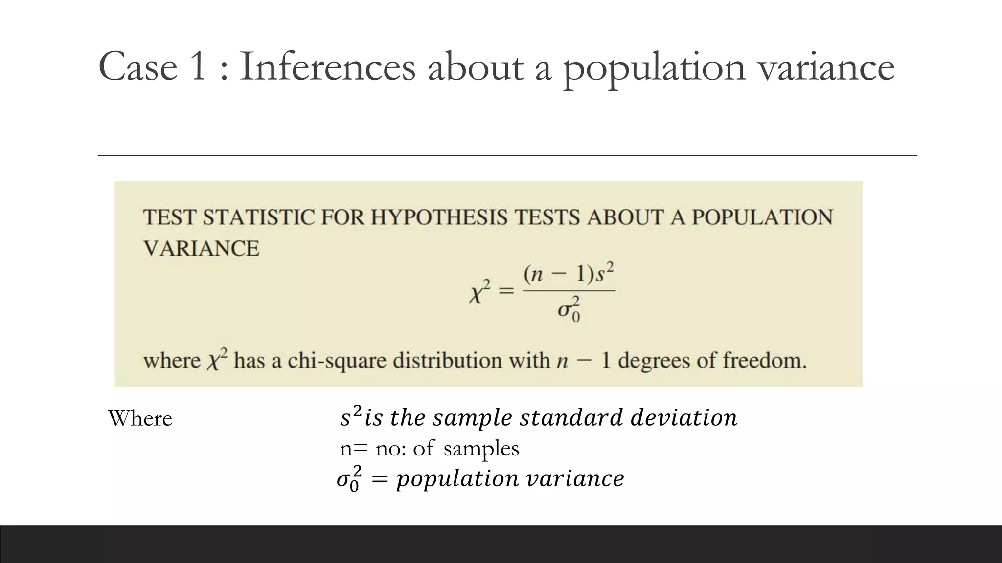 Case 1 : Inferences about a population variance
Where 𝑠2𝑖𝑠 𝑡ℎ𝑒 𝑠𝑎𝑚𝑝𝑙𝑒 𝑠𝑡𝑎𝑛𝑑𝑎𝑟𝑑 𝑑𝑒𝑣𝑖𝑎𝑡𝑖𝑜𝑛
n= no: of samples
𝜎0
2
= 𝑝𝑜𝑝𝑢𝑙𝑎𝑡𝑖𝑜𝑛 𝑣𝑎𝑟𝑖𝑎𝑛𝑐𝑒
 