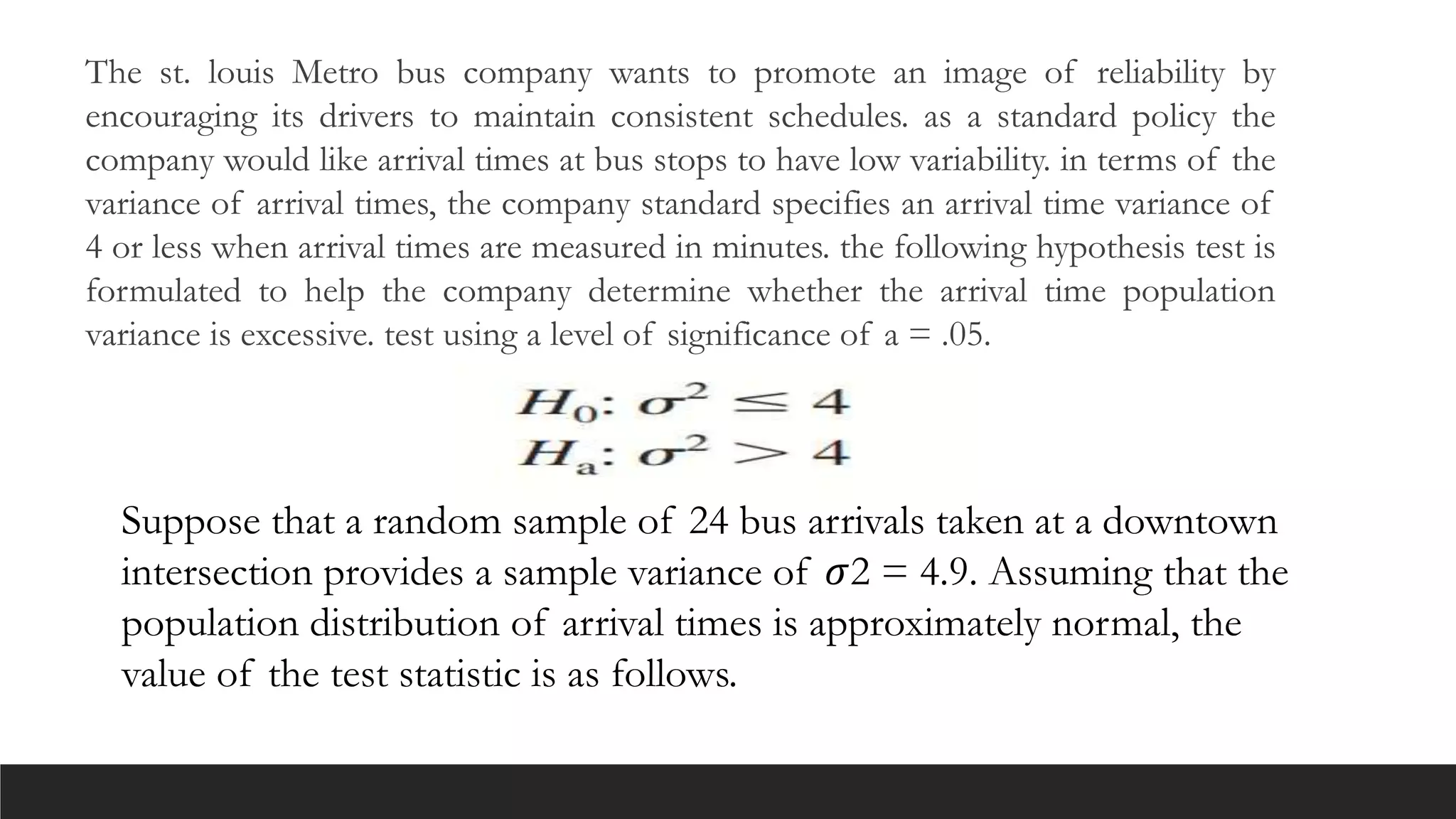 The st. louis Metro bus company wants to promote an image of reliability by
encouraging its drivers to maintain consistent schedules. as a standard policy the
company would like arrival times at bus stops to have low variability. in terms of the
variance of arrival times, the company standard specifies an arrival time variance of
4 or less when arrival times are measured in minutes. the following hypothesis test is
formulated to help the company determine whether the arrival time population
variance is excessive. test using a level of significance of a = .05.
Suppose that a random sample of 24 bus arrivals taken at a downtown
intersection provides a sample variance of 𝜎2 = 4.9. Assuming that the
population distribution of arrival times is approximately normal, the
value of the test statistic is as follows.
 