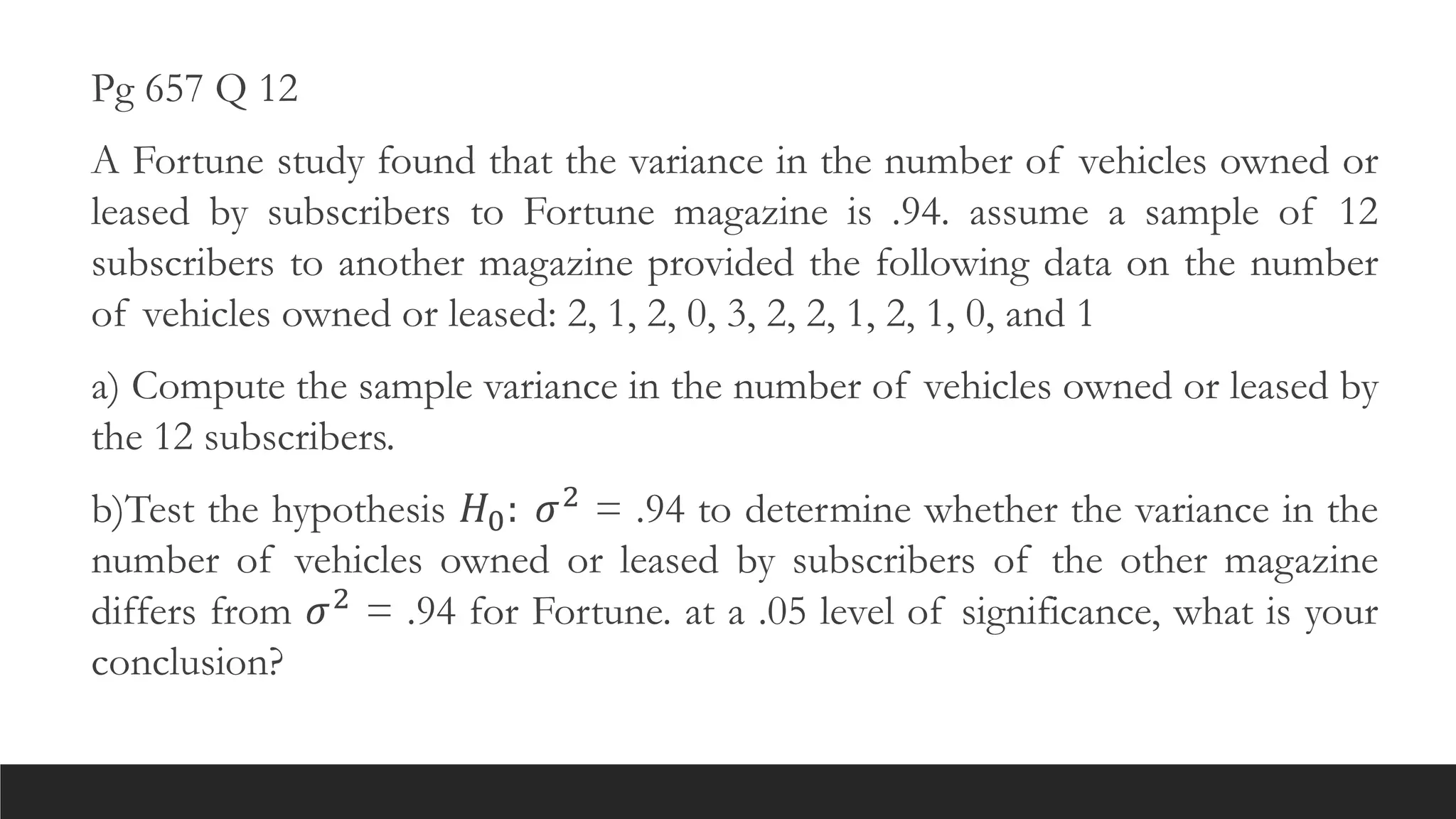 Pg 657 Q 12
A Fortune study found that the variance in the number of vehicles owned or
leased by subscribers to Fortune magazine is .94. assume a sample of 12
subscribers to another magazine provided the following data on the number
of vehicles owned or leased: 2, 1, 2, 0, 3, 2, 2, 1, 2, 1, 0, and 1
a) Compute the sample variance in the number of vehicles owned or leased by
the 12 subscribers.
b)Test the hypothesis 𝐻0: 𝜎2 = .94 to determine whether the variance in the
number of vehicles owned or leased by subscribers of the other magazine
differs from 𝜎2 = .94 for Fortune. at a .05 level of significance, what is your
conclusion?
 