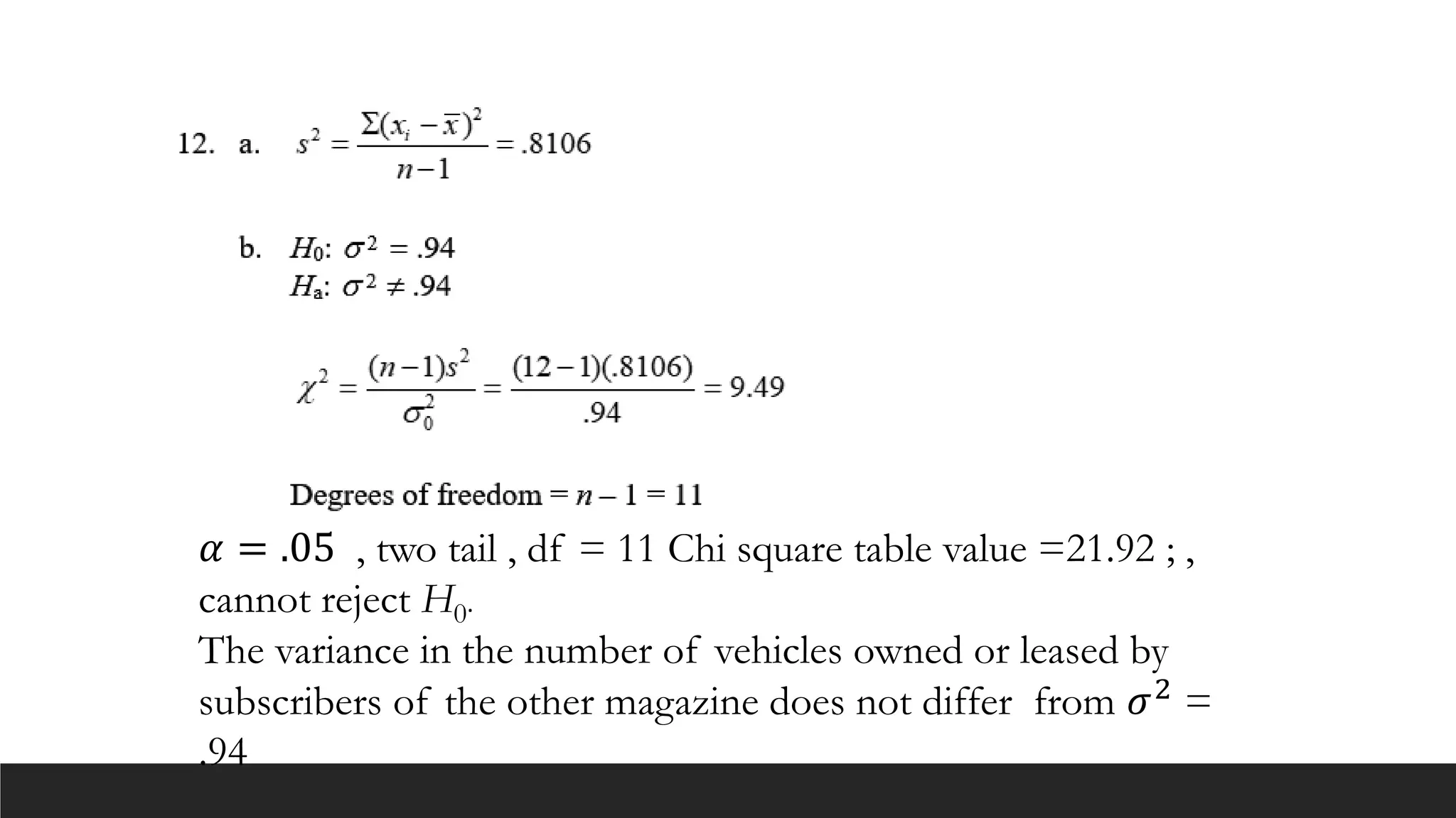 𝛼 = .05 , two tail , df = 11 Chi square table value =21.92 ; ,
cannot reject H0.
The variance in the number of vehicles owned or leased by
subscribers of the other magazine does not differ from 𝜎2
=
.94
 