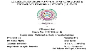 ACHARYA NARENDRA DEVA UNIVERSITY OF AGRICULTURE &
TECHNOLOGY, KUMARGANJ, AYODHYA (U.P.) 224229
Assignment
on
Chi-square test
Course No : STAT-502 4(3+1)
Course name : Statistical methods for applied sciences
Presented to : Presented by :
Dr. Vishal Mehta Vikas Yadav
Assistant Professor Id. No. A-11153/19/22
Department of Agril. Statistics Ph. D. 1st Semester
Soil Science and Agril. Chemistry
 
