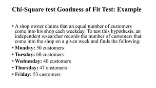 Chi-Square test Goodness of Fit Test: Example
• A shop owner claims that an equal number of customers
come into his shop each weekday. To test this hypothesis, an
independent researcher records the number of customers that
come into the shop on a given week and finds the following:
• Monday: 50 customers
• Tuesday: 60 customers
• Wednesday: 40 customers
• Thursday: 47 customers
• Friday: 53 customers
 