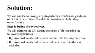 Solution:
We will use the following steps to perform a Chi-Square goodness
of fit test to determine if the data is consistent with the shop
owner’s claim
Step 1: Define the hypotheses.
We will perform the Chi-Square goodness of fit test using the
following hypotheses:
• H0: An equal number of customers come into the shop each day.
• H1: An equal number of customers do not come into the shop
each day.
 