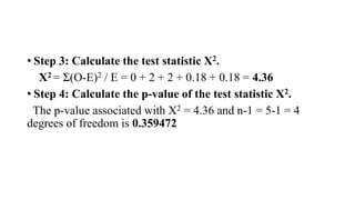 • Step 3: Calculate the test statistic X2.
X2 = Σ(O-E)2 / E = 0 + 2 + 2 + 0.18 + 0.18 = 4.36
• Step 4: Calculate the p-value of the test statistic X2.
The p-value associated with X2 = 4.36 and n-1 = 5-1 = 4
degrees of freedom is 0.359472
 