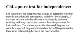 Chi-square test for independence:
Chi-square test for independence is used to determine whether
there is a relationship between two variables. For example, if
we want to know whether there is a relationship between
smoking and lung cancer, we can use the chi-square test for
independence. The test compares the observed frequencies
with the expected frequencies based on the null hypothesis that
there is no relationship between the two variables.
 