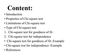 Content:
• Introduction
• Properties of Chi-square test
• Limitations of Chi-square test
• Type of Chi-square test
1. Chi-square test for goodness of fit
2. Chi-square test for independence
• Chi-square test for goodness of fit: Example
• Chi-square test for independence: Example
• References
 