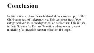 Conclusion
In this article we have described and shown an example of the
Chi-Square test of independence. This test measures if two
categorical variables are dependent on each-other. This is used
in Data Science for Feature Selection where we only want
modelling features that have an effect on the target.
 