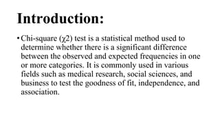 Introduction:
• Chi-square (χ2) test is a statistical method used to
determine whether there is a significant difference
between the observed and expected frequencies in one
or more categories. It is commonly used in various
fields such as medical research, social sciences, and
business to test the goodness of fit, independence, and
association.
 