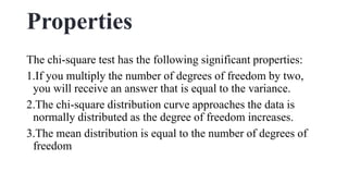 Properties
The chi-square test has the following significant properties:
1.If you multiply the number of degrees of freedom by two,
you will receive an answer that is equal to the variance.
2.The chi-square distribution curve approaches the data is
normally distributed as the degree of freedom increases.
3.The mean distribution is equal to the number of degrees of
freedom
 