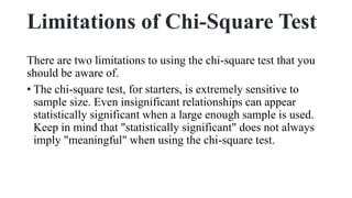 Limitations of Chi-Square Test
There are two limitations to using the chi-square test that you
should be aware of.
• The chi-square test, for starters, is extremely sensitive to
sample size. Even insignificant relationships can appear
statistically significant when a large enough sample is used.
Keep in mind that "statistically significant" does not always
imply "meaningful" when using the chi-square test.
 