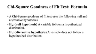 Chi-Square Goodness of Fit Test: Formula
• A Chi-Square goodness of fit test uses the following null and
alternative hypotheses
• H0: (null hypothesis) A variable follows a hypothesized
distribution.
• H1: (alternative hypothesis) A variable does not follow a
hypothesized distribution.
 