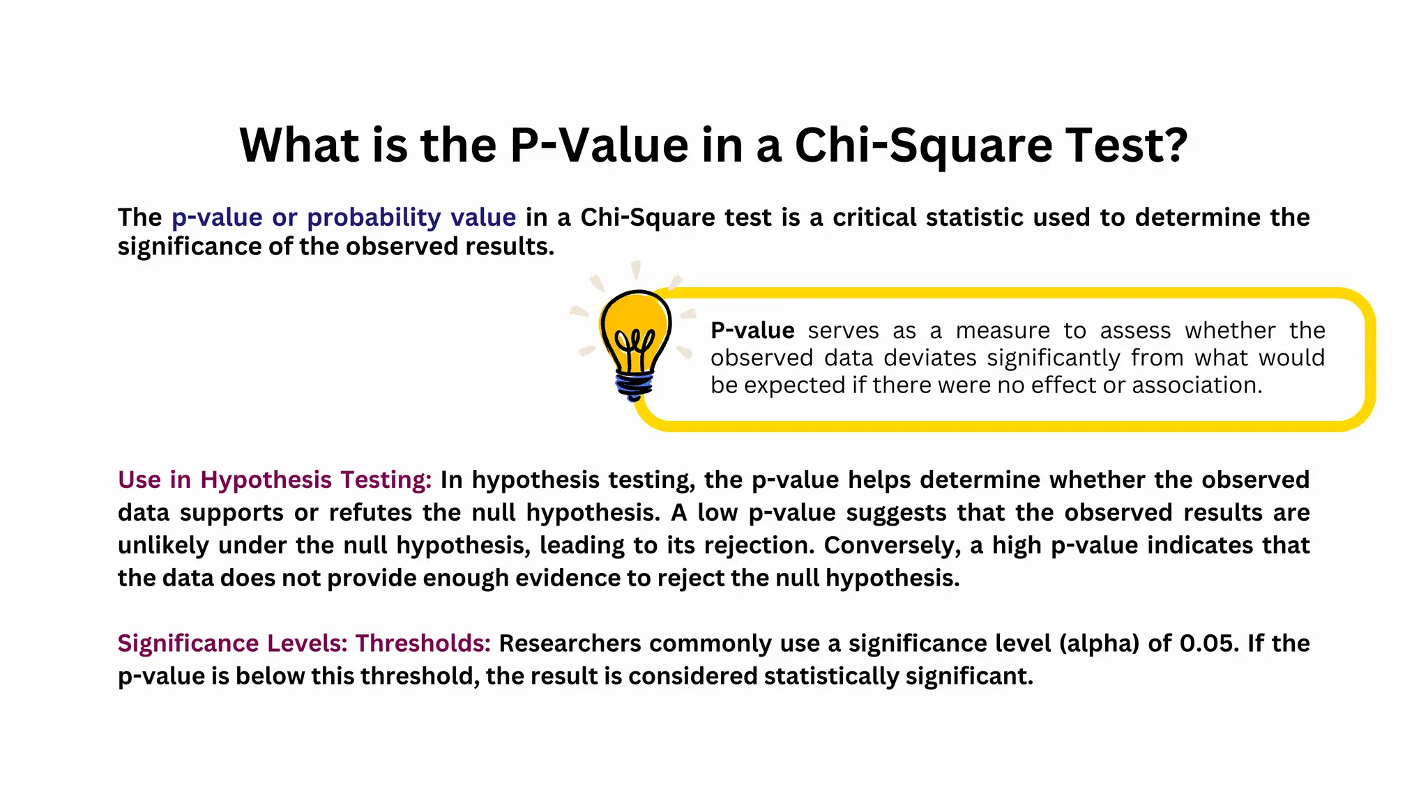 What is the P-Value in a Chi-Square Test?
The p-value or probability value in a Chi-Square test is a critical statistic used to determine the
significance of the observed results.
P-value serves as a measure to assess whether the
observed data deviates significantly from what would
be expected if there were no effect or association.
Use in Hypothesis Testing: In hypothesis testing, the p-value helps determine whether the observed
data supports or refutes the null hypothesis. A low p-value suggests that the observed results are
unlikely under the null hypothesis, leading to its rejection. Conversely, a high p-value indicates that
the data does not provide enough evidence to reject the null hypothesis.
Significance Levels: Thresholds: Researchers commonly use a significance level (alpha) of 0.05. If the
p-value is below this threshold, the result is considered statistically significant.
 