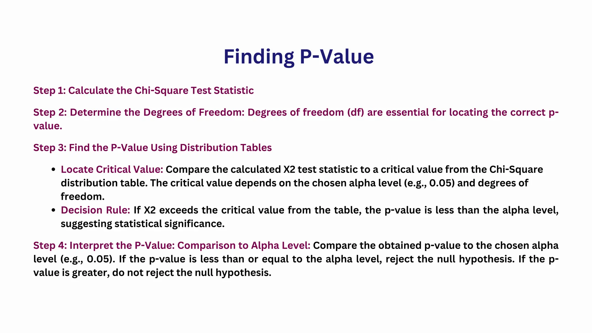 Step 1: Calculate the Chi-Square Test Statistic
Step 2: Determine the Degrees of Freedom: Degrees of freedom (df) are essential for locating the correct p-
value.
Finding P-Value
Step 3: Find the P-Value Using Distribution Tables
Locate Critical Value: Compare the calculated X2 test statistic to a critical value from the Chi-Square
distribution table. The critical value depends on the chosen alpha level (e.g., 0.05) and degrees of
freedom.
Decision Rule: If X2 exceeds the critical value from the table, the p-value is less than the alpha level,
suggesting statistical significance.
Step 4: Interpret the P-Value: Comparison to Alpha Level: Compare the obtained p-value to the chosen alpha
level (e.g., 0.05). If the p-value is less than or equal to the alpha level, reject the null hypothesis. If the p-
value is greater, do not reject the null hypothesis.
 
