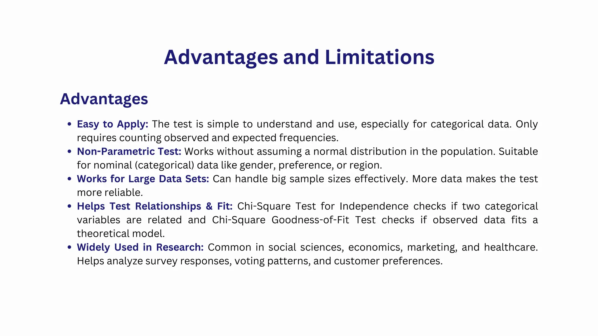 Advantages and Limitations
Easy to Apply: The test is simple to understand and use, especially for categorical data. Only
requires counting observed and expected frequencies.
Non-Parametric Test: Works without assuming a normal distribution in the population. Suitable
for nominal (categorical) data like gender, preference, or region.
Works for Large Data Sets: Can handle big sample sizes effectively. More data makes the test
more reliable.
Helps Test Relationships & Fit: Chi-Square Test for Independence checks if two categorical
variables are related and Chi-Square Goodness-of-Fit Test checks if observed data fits a
theoretical model.
Widely Used in Research: Common in social sciences, economics, marketing, and healthcare.
Helps analyze survey responses, voting patterns, and customer preferences.
Advantages
 
