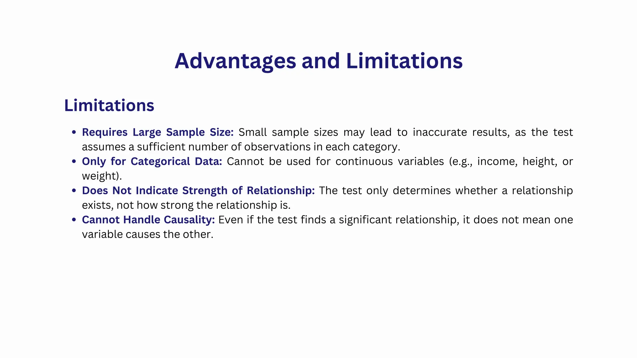 Advantages and Limitations
Requires Large Sample Size: Small sample sizes may lead to inaccurate results, as the test
assumes a sufficient number of observations in each category.
Only for Categorical Data: Cannot be used for continuous variables (e.g., income, height, or
weight).
Does Not Indicate Strength of Relationship: The test only determines whether a relationship
exists, not how strong the relationship is.
Cannot Handle Causality: Even if the test finds a significant relationship, it does not mean one
variable causes the other.
Limitations
 