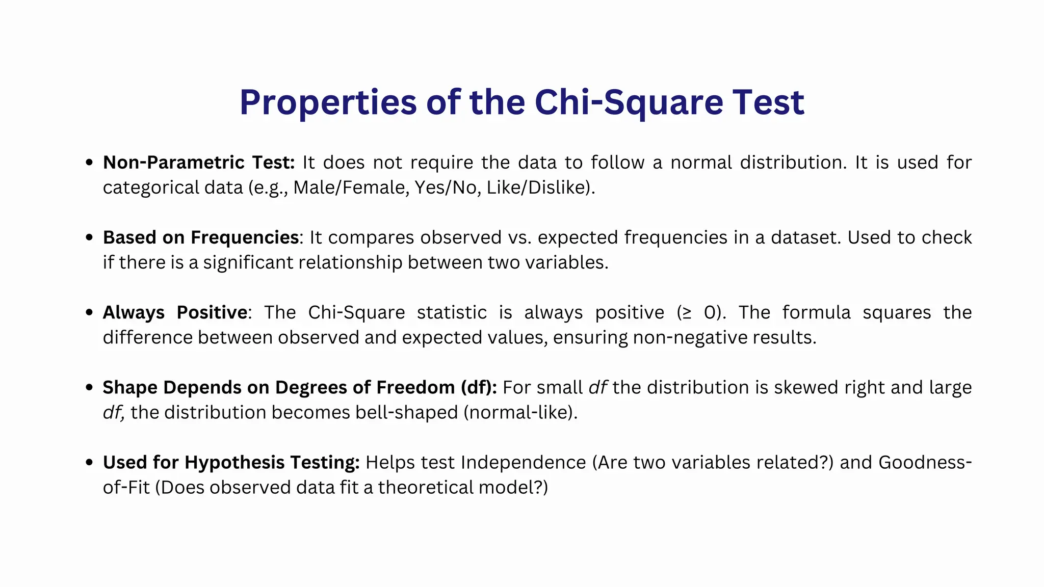 Non-Parametric Test: It does not require the data to follow a normal distribution. It is used for
categorical data (e.g., Male/Female, Yes/No, Like/Dislike).
Based on Frequencies: It compares observed vs. expected frequencies in a dataset. Used to check
if there is a significant relationship between two variables.
Always Positive: The Chi-Square statistic is always positive (≥ 0). The formula squares the
difference between observed and expected values, ensuring non-negative results.
Shape Depends on Degrees of Freedom (df): For small df the distribution is skewed right and large
df, the distribution becomes bell-shaped (normal-like).
Used for Hypothesis Testing: Helps test Independence (Are two variables related?) and Goodness-
of-Fit (Does observed data fit a theoretical model?)
Properties of the Chi-Square Test
 
