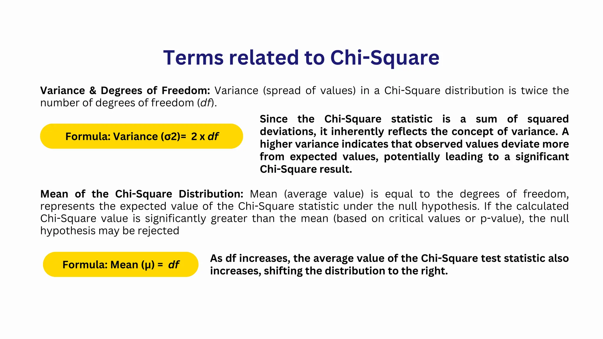 Terms related to Chi-Square
Variance & Degrees of Freedom: Variance (spread of values) in a Chi-Square distribution is twice the
number of degrees of freedom (df).
Formula: Variance (σ2)= 2 x df
Since the Chi-Square statistic is a sum of squared
deviations, it inherently reflects the concept of variance. A
higher variance indicates that observed values deviate more
from expected values, potentially leading to a significant
Chi-Square result.
Mean of the Chi-Square Distribution: Mean (average value) is equal to the degrees of freedom,
represents the expected value of the Chi-Square statistic under the null hypothesis. If the calculated
Chi-Square value is significantly greater than the mean (based on critical values or p-value), the null
hypothesis may be rejected
Formula: Mean (μ) = df
As df increases, the average value of the Chi-Square test statistic also
increases, shifting the distribution to the right.
 