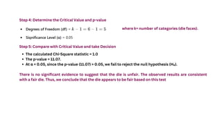 Step 4: Determine the Critical Value and p-value
where k= number of categories (die faces).
Step 5: Compare with Critical Value and take Decision
The calculated Chi-Square statistic = 1.0
The p-value = 11.07.
At α = 0.05, since the p-value (11.07) > 0.05, we fail to reject the null hypothesis (H₀).
There is no significant evidence to suggest that the die is unfair. The observed results are consistent
with a fair die. Thus, we conclude that the die appears to be fair based on this test
 